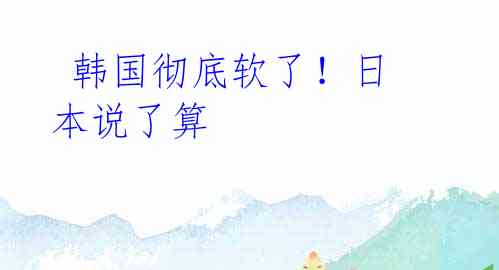 韩国彻底软了!日本说了算