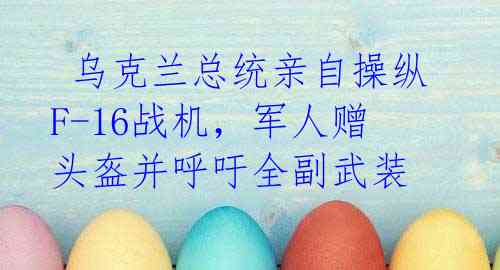 乌克兰总统亲自操纵F-16战机,军人赠头盔并呼吁全副武装