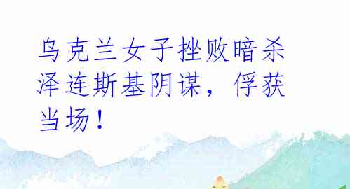 乌克兰女子挫败暗杀泽连斯基阴谋,俘获当场!
