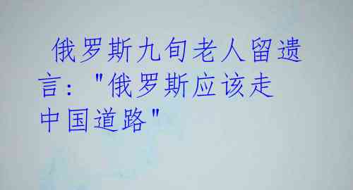 俄罗斯九旬老人留遗言: "俄罗斯应该走中国道路"