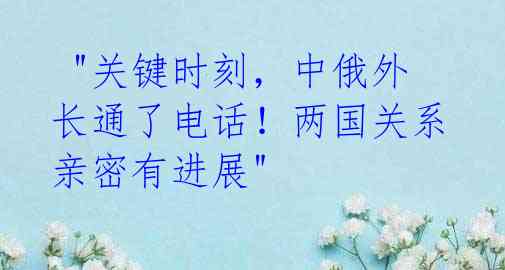  "关键时刻，中俄外长通了电话！两国关系亲密有进展" 