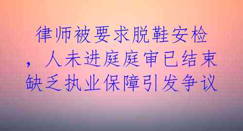  律师被要求脱鞋安检，人未进庭庭审已结束 缺乏执业保障引发争议 