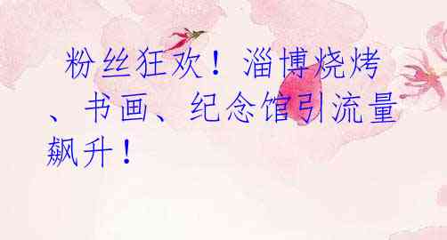 粉丝狂欢!淄博烧烤、书画、纪念馆引流量飙升!