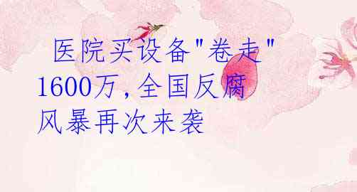 医院买设备"卷走"1600万,全国反腐风暴再次来袭