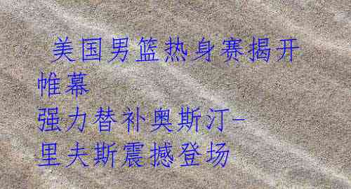 美国男篮热身赛揭开帷幕 强力替补奥斯汀-里夫斯震撼登场