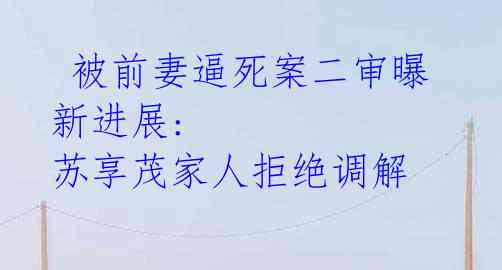 被前妻逼死案二审曝新进展: 苏享茂家人拒绝调解