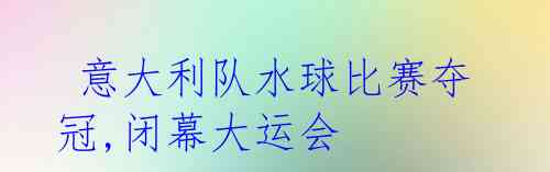意大利队水球比赛夺冠,闭幕大运会