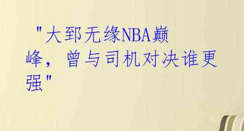 "大郅无缘NBA巅峰,曾与司机对决谁更强"