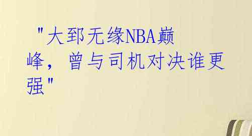  "大郅无缘NBA巅峰，曾与司机对决谁更强" 