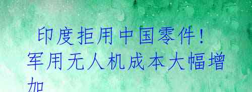 印度拒用中国零件!军用无人机成本大幅增加