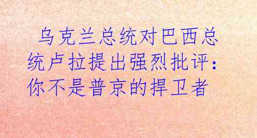  乌克兰总统对巴西总统卢拉提出强烈批评：你不是普京的捍卫者 