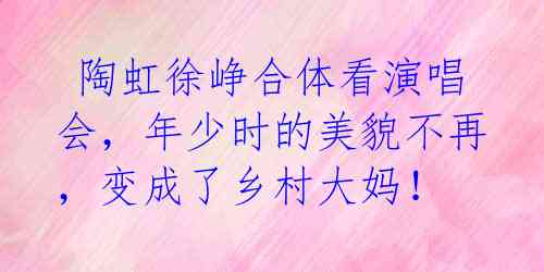 陶虹徐峥合体看演唱会,年少时的美貌不再,变成了乡村大妈!