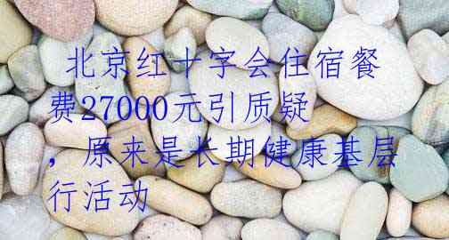 北京红十字会住宿餐费27000元引质疑,原来是长期健康基层行活动