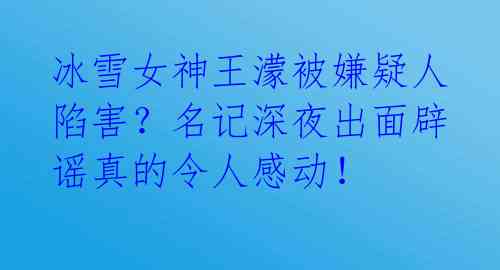 冰雪女神王濛被嫌疑人陷害?名记深夜出面辟谣真的令人感动!