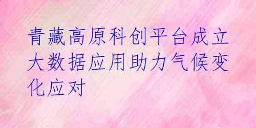青藏高原科创平台成立 大数据应用助力气候变化应对