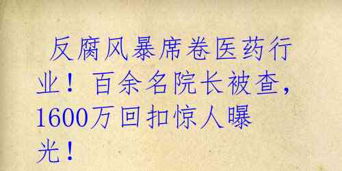  反腐风暴席卷医药行业！百余名院长被查，1600万回扣惊人曝光！ 