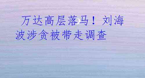 万达高层落马!刘海波涉贪被带走调查