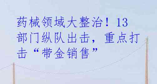 药械领域大整治！13部门纵队出击，重点打击“带金销售” 