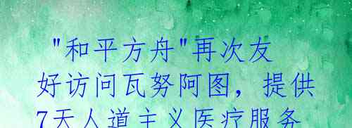 "和平方舟"再次友好访问瓦努阿图,提供7天人道主义医疗服务