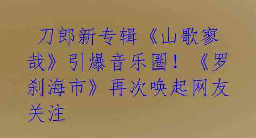 刀郎新专辑《山歌寥哉》引爆音乐圈!《罗刹海市》再次唤起网友关注