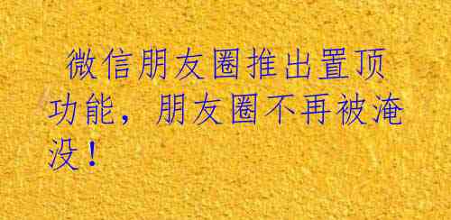  微信朋友圈推出置顶功能，朋友圈不再被淹没！ 