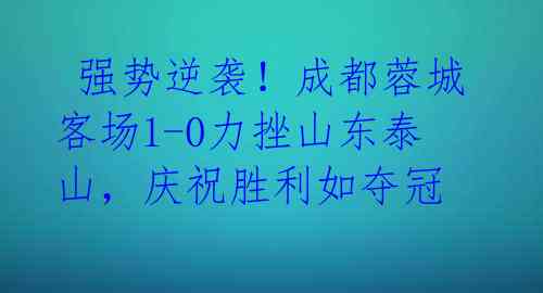  强势逆袭！成都蓉城客场1-0力挫山东泰山，庆祝胜利如夺冠 