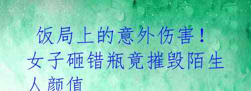 饭局上的意外伤害!女子砸错瓶竟摧毁陌生人颜值