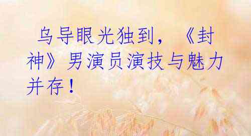 乌导眼光独到,《封神》男演员演技与魅力并存!