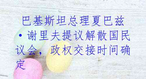 巴基斯坦总理夏巴兹·谢里夫提议解散国民议会,政权交接时间确定