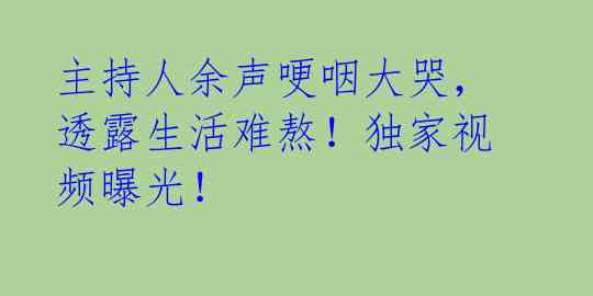主持人余声哽咽大哭,透露生活难熬!独家视频曝光!