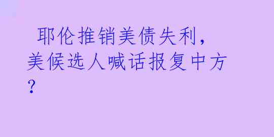 耶伦推销美债失利,美候选人喊话报复中方?