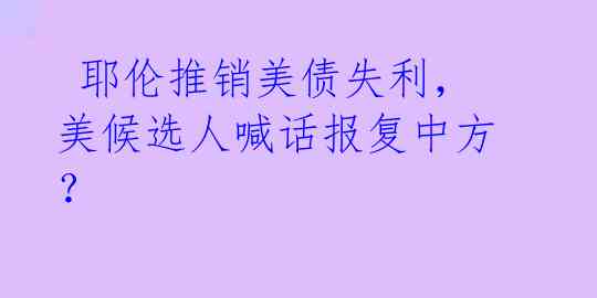  耶伦推销美债失利，美候选人喊话报复中方？ 