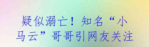 疑似溺亡!知名“小马云”哥哥引网友关注
