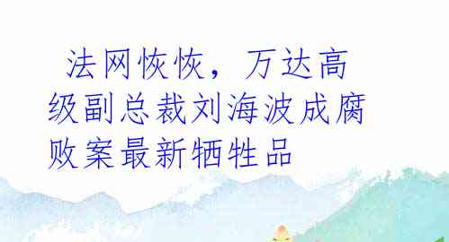  法网恢恢，万达高级副总裁刘海波成腐败案最新牺牲品 