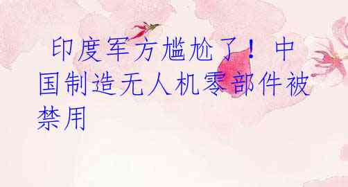 印度军方尴尬了!中国制造无人机零部件被禁用