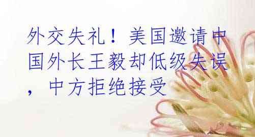 外交失礼!美国邀请中国外长王毅却低级失误,中方拒绝接受