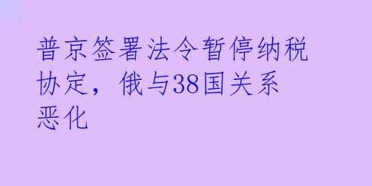 普京签署法令暂停纳税协定,俄与38国关系恶化