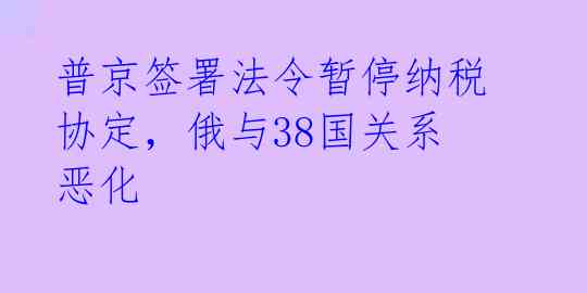 普京签署法令暂停纳税协定，俄与38国关系恶化 