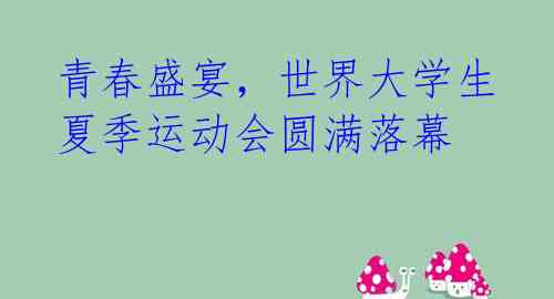 青春盛宴,世界大学生夏季运动会圆满落幕