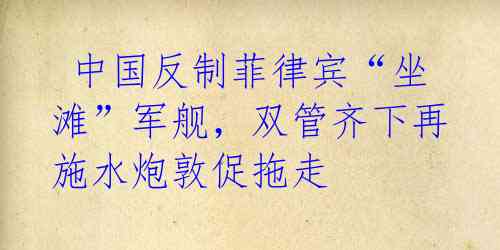 中国反制菲律宾“坐滩”军舰,双管齐下再施水炮敦促拖走