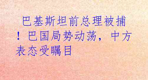  巴基斯坦前总理被捕！巴国局势动荡，中方表态受瞩目 