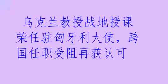  乌克兰教授战地授课荣任驻匈牙利大使，跨国任职受阻再获认可 