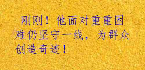 刚刚!他面对重重困难仍坚守一线,为群众创造奇迹!