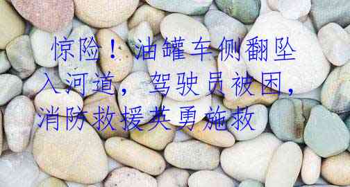惊险!油罐车侧翻坠入河道,驾驶员被困,消防救援英勇施救