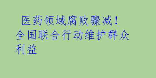 医药领域腐败骤减!全国联合行动维护群众利益