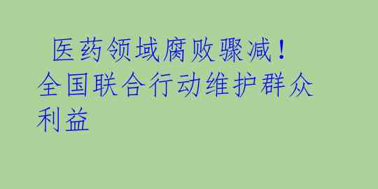  医药领域腐败骤减！全国联合行动维护群众利益 