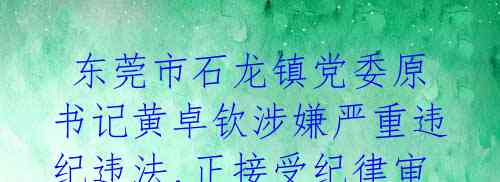 东莞市石龙镇党委原书记黄卓钦涉嫌严重违纪违法,正接受纪律审查和监察调查