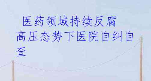 医药领域持续反腐 高压态势下医院自纠自查