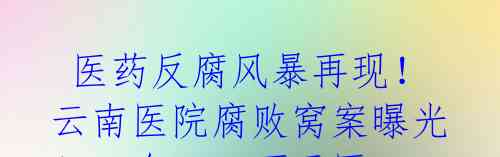医药反腐风暴再现!云南医院腐败窝案曝光!一台1500万元医疗器械回扣1600万元被院长吞食!