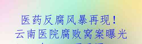  医药反腐风暴再现！云南医院腐败窝案曝光！一台1500万元医疗器械回扣1600万元被院长吞食！ 